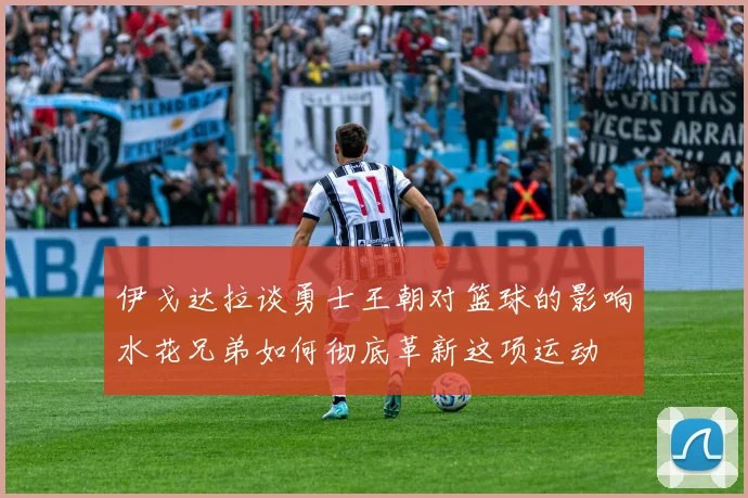 伊戈达拉谈勇士王朝对篮球的影响水花兄弟如何彻底革新这项运动