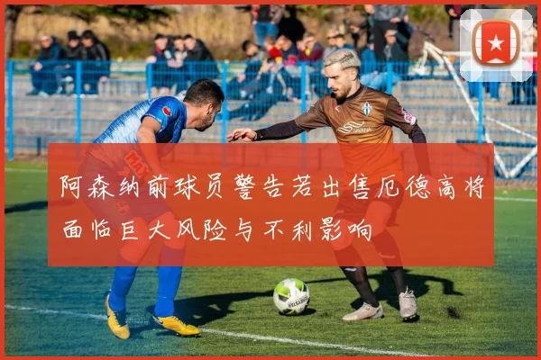 阿森纳前球员警告若出售厄德高将面临巨大风险与不利影响