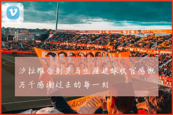 沙拉维告别罗马生涯进球收官感慨万千感谢过去的每一刻
