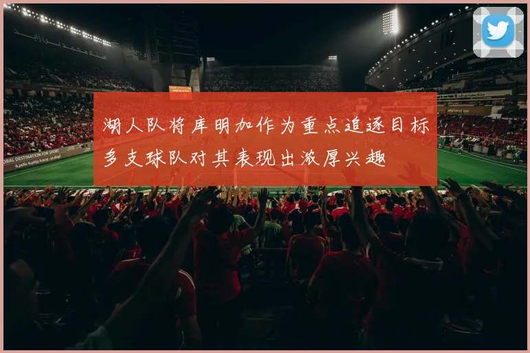 湖人队将库明加作为重点追逐目标多支球队对其表现出浓厚兴趣