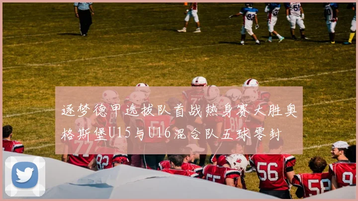 逐梦德甲选拔队首战热身赛大胜奥格斯堡U15与U16混合队五球零封