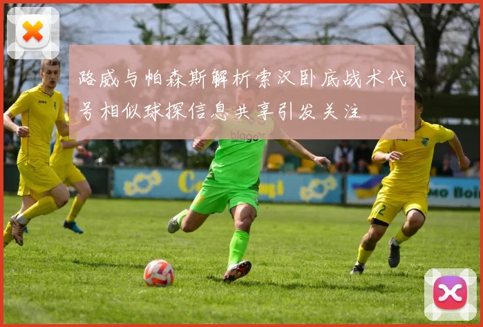 路威与帕森斯解析索汉卧底战术代号相似球探信息共享引发关注