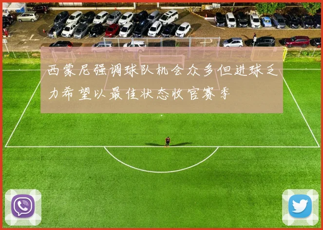 西蒙尼强调球队机会众多但进球乏力希望以最佳状态收官赛季