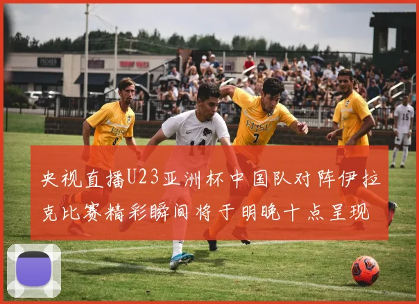 央视直播U23亚洲杯中国队对阵伊拉克比赛精彩瞬间将于明晚十点呈现