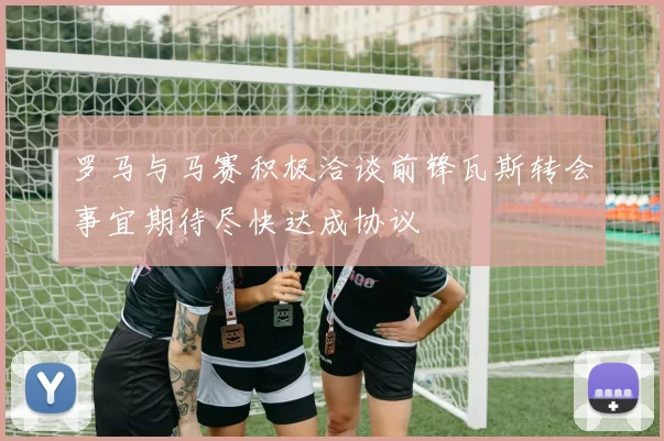 罗马与马赛积极洽谈前锋瓦斯转会事宜期待尽快达成协议