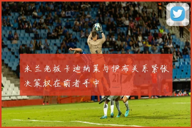 米兰老板卡迪纳莱与伊布关系紧张决策权在前者手中