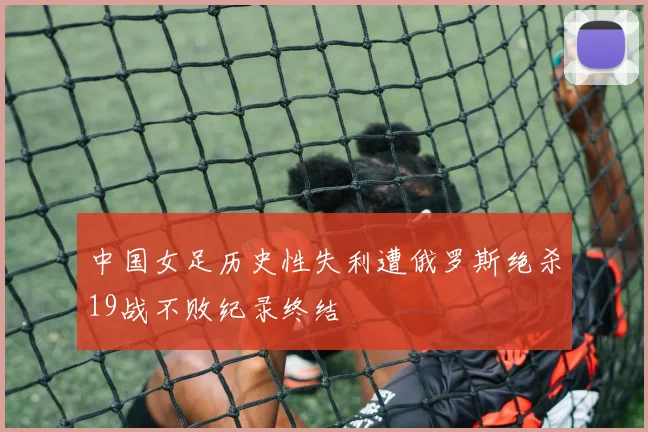中国女足历史性失利遭俄罗斯绝杀19战不败纪录终结