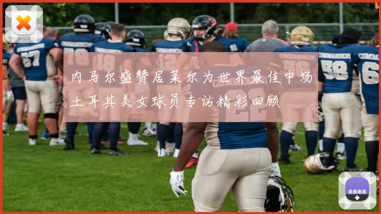 内马尔盛赞居莱尔为世界最佳中场土耳其美女球员专访精彩回顾