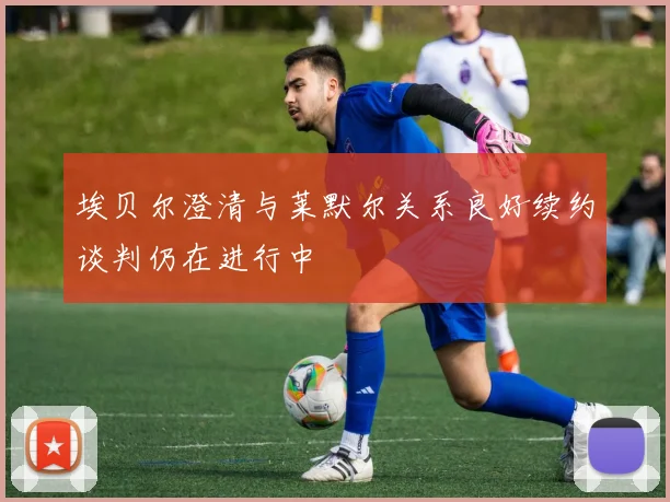 埃贝尔澄清与莱默尔关系良好续约谈判仍在进行中