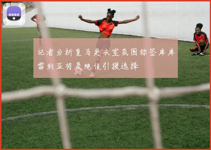记者分析皇马更衣室氛围称签库库雷利亚将是绝佳引援选择