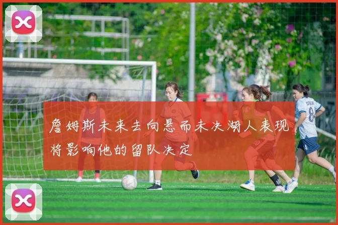 詹姆斯未来去向悬而未决湖人表现将影响他的留队决定