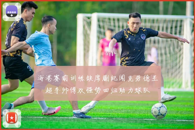 海港赛前训练缺席蒯纪闻克劳德王燊超李帅傅欢强势回归助力球队