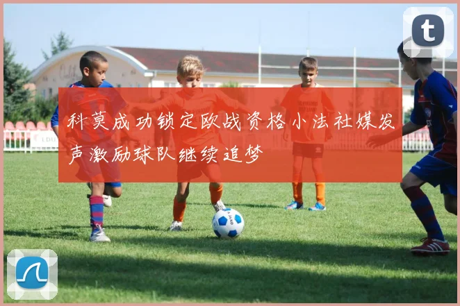 科莫成功锁定欧战资格小法社媒发声激励球队继续追梦
